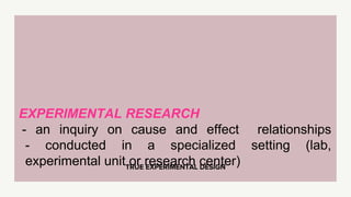 TRUE EXPERIMENTAL DESIGN
EXPERIMENTAL RESEARCH
- an inquiry on cause and effect relationships
- conducted in a specialized setting (lab,
experimental unit or research center)
 