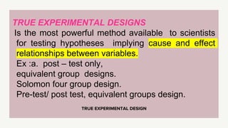 TRUE EXPERIMENTAL DESIGN
TRUE EXPERIMENTAL DESIGNS
Is the most powerful method available to scientists
for testing hypotheses implying cause and effect
relationships between variables.
Ex :a. post – test only,
equivalent group designs.
Solomon four group design.
Pre-test/ post test, equivalent groups design.
 