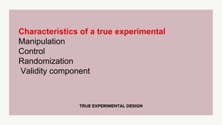 TRUE EXPERIMENTAL DESIGN
Characteristics of a true experimental
Manipulation
Control
Randomization
Validity component
 