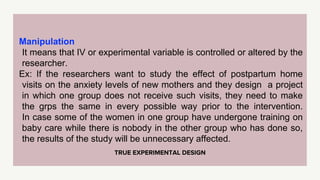 TRUE EXPERIMENTAL DESIGN
Manipulation
It means that IV or experimental variable is controlled or altered by the
researcher.
Ex: If the researchers want to study the effect of postpartum home
visits on the anxiety levels of new mothers and they design a project
in which one group does not receive such visits, they need to make
the grps the same in every possible way prior to the intervention.
In case some of the women in one group have undergone training on
baby care while there is nobody in the other group who has done so,
the results of the study will be unnecessary affected.
 