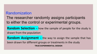 TRUE EXPERIMENTAL DESIGN
Randomization
The researcher randomly assigns participants
to either the control or experimental groups.
Random Selection – how the sample of people for the study is
drawn from the population
Random Assignment – the way to assign the sample that has
been drawn for different groups or treatments in the study
 