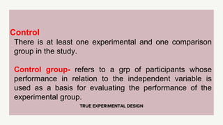 TRUE EXPERIMENTAL DESIGN
Control
There is at least one experimental and one comparison
group in the study.
Control group- refers to a grp of participants whose
performance in relation to the independent variable is
used as a basis for evaluating the performance of the
experimental group.
 