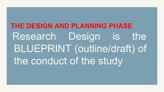 THE DESIGN AND PLANNING PHASE
Research Design is the
BLUEPRINT (outline/draft) of
the conduct of the study
 
