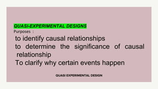 QUASI EXPERIMENTAL DESIGN
QUASI-EXPERIMENTAL DESIGNS
Purposes :
to identify causal relationships
to determine the significance of causal
relationship
To clarify why certain events happen
 