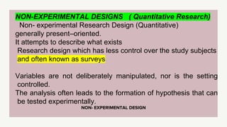 NON- EXPERIMENTAL DESIGN
NON-EXPERIMENTAL DESIGNS ( Quantitative Research)
Non- experimental Research Design (Quantitative)
generally present–oriented.
It attempts to describe what exists
Research design which has less control over the study subjects
and often known as surveys
Variables are not deliberately manipulated, nor is the setting
controlled.
The analysis often leads to the formation of hypothesis that can
be tested experimentally.
 