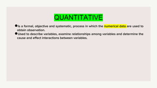 QUANTITATIVE
●Is a formal, objective and systematic, process in which the numerical data are used to
obtain observation.
●Used to describe variables, examine relationships among variables and determine the
cause and effect interactions between variables.
 