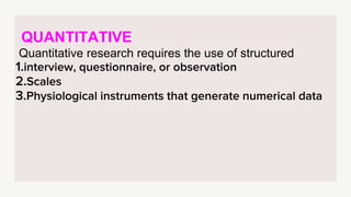 QUANTITATIVE
Quantitative research requires the use of structured
1.interview, questionnaire, or observation
2.Scales
3.Physiological instruments that generate numerical data
 