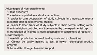 Advantages of Non-experimental
1. less expensive
2. can be completed in a short span of time
3. easier to gain cooperation of study subjects in a non-experimental
research than in experimental studies.
4. easier to keep track of study subjects in their normal setting rather
than in a highly-controlled env’t demanded by the experimental grp.
5. translation of findings is more acceptable to consumers of research.
Disadvantages
1. useful in prediction but weak in diagnosis and explanations
2. Cannot be easily applied to test a newly- -developed product
program
3. More difficult to get financial support
 