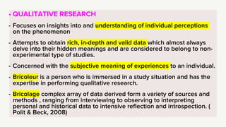 • QUALITATIVE RESEARCH
- Focuses on insights into and understanding of individual perceptions
on the phenomenon
- Attempts to obtain rich, in-depth and valid data which almost always
delve into their hidden meanings and are considered to belong to non-
experimental type of studies.
- Concerned with the subjective meaning of experiences to an individual.
- Bricoleur is a person who is immersed in a study situation and has the
expertise in performing qualitative research.
- Bricolage complex array of data derived form a variety of sources and
methods , ranging from interviewing to observing to interpreting
personal and historical data to intensive reflection and introspection. (
Polit & Beck, 2008)
 