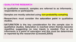• QUALITATIVE RESEARCH
- In qualitative research, samples are referred to as informants ,
respondents or participants
- Samples are mostly selected using non-probability sampling
- Researchers must consider the saturation point in qualitative
studies.
- SATURATION is the key consideration for the sample size in
qualitative studies. Saturation is reached when themes become
repetitive suggesting no new inputs is needed. Five or six
informants is a point of saturation and this must be determined
or reported by the researcher (Creswell,2003)
 