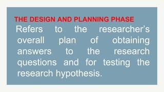 THE DESIGN AND PLANNING PHASE
Refers to the researcher’s
overall plan of obtaining
answers to the research
questions and for testing the
research hypothesis.
 