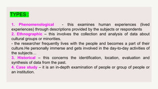 TYPES :
1. Phenomenological - this examines human experiences (lived
experiences) through descriptions provided by the subjects or respondents
2. Ethnographic – this involves the collection and analysis of data about
cultural groups or minorities.
- the researcher frequently lives with the people and becomes a part of their
culture.He personally immerse and gets involved in the day-to-day activities of
the subjects…
3. Historical – this concerns the identification, location, evaluation and
synthesis of data from the past.
4. Case study – it is an in-depth examination of people or group of people or
an institution.
 