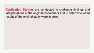 Replication Studies are conducted to challenge findings and
interpretations of the original researchers and to determine when
results of the original study were in error.
 