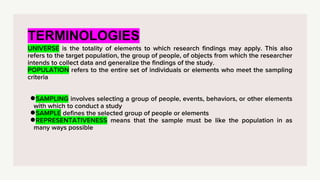 TERMINOLOGIES
UNIVERSE is the totality of elements to which research findings may apply. This also
refers to the target population, the group of people, of objects from which the researcher
intends to collect data and generalize the findings of the study.
POPULATION refers to the entire set of individuals or elements who meet the sampling
criteria
●SAMPLING involves selecting a group of people, events, behaviors, or other elements
with which to conduct a study
●SAMPLE defines the selected group of people or elements
●REPRESENTATIVENESS means that the sample must be like the population in as
many ways possible
 
