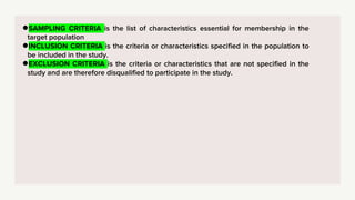 ●SAMPLING CRITERIA is the list of characteristics essential for membership in the
target population
●INCLUSION CRITERIA is the criteria or characteristics specified in the population to
be included in the study.
●EXCLUSION CRITERIA is the criteria or characteristics that are not specified in the
study and are therefore disqualified to participate in the study.
 