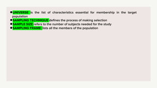 ●UNIVERSE is the list of characteristics essential for membership in the target
population
●SAMPLING TECHNIQUE defines the process of making selection
●SAMPLE SIZE refers to the number of subjects needed for the study
●SAMPLING FRAME: lists all the members of the population
 