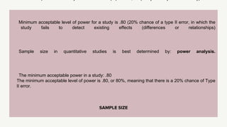 SAMPLE SIZE
Minimum acceptable level of power for a study is .80 (20% chance of a type II error, in which the
study fails to detect existing effects (differences or relationships)
Sample size in quantitative studies is best determined by: power analysis.
The minimum acceptable power in a study: .80
The minimum acceptable level of power is .80, or 80%, meaning that there is a 20% chance of Type
II error.
 