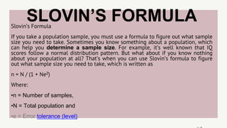 SLOVIN’S FORMULA
Slovin’s Formula
If you take a population sample, you must use a formula to figure out what sample
size you need to take. Sometimes you know something about a population, which
can help you determine a sample size. For example, it’s well known that IQ
scores follow a normal distribution pattern. But what about if you know nothing
about your population at all? That’s when you can use Slovin’s formula to figure
out what sample size you need to take, which is written as
n = N / (1 + Ne2)
Where:
•n = Number of samples,
•N = Total population and
•e = Error tolerance (level).
 