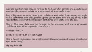 Example question: Use Slovin’s formula to find out what sample of a population of
1,000 people you need to take for a survey on their soda preferences.
Step 1: Figure out what you want your confidence level to be. For example, you might
want a confidence level of 95 percent (giving you an alpha level of 0.05), or you might
need better accuracy at the 98 percent confidence level (alpha level of 0.02).
Step 2. Plug your data into the formula. In this example, we’ll use a 95 percent
confidence level with a population size of 1,000.
n = N / (1 + N e2) =
1,000 / (1 + 1000 * 0.05 2) = 285.714286
Step 3: Round your answer to a whole number (because you can’t sample a fraction of
a person or thing!)
285.714286 = 286
 