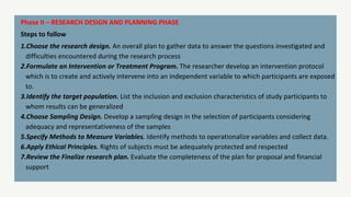 Phase II – RESEARCH DESIGN AND PLANNING PHASE
Steps to follow
1.Choose the research design. An overall plan to gather data to answer the questions investigated and
difficulties encountered during the research process
2.Formulate an Intervention or Treatment Program. The researcher develop an intervention protocol
which is to create and actively intervene into an independent variable to which participants are exposed
to.
3.Identify the target population. List the inclusion and exclusion characteristics of study participants to
whom results can be generalized
4.Choose Sampling Design. Develop a sampling design in the selection of participants considering
adequacy and representativeness of the samples
5.Specify Methods to Measure Variables. Identify methods to operationalize variables and collect data.
6.Apply Ethical Principles. Rights of subjects must be adequately protected and respected
7.Review the Finalize research plan. Evaluate the completeness of the plan for proposal and financial
support
 
