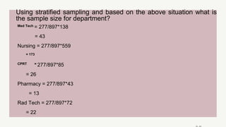 Using stratified sampling and based on the above situation what is
the sample size for department?
Med Tech = 277/897*138
= 43
Nursing = 277/897*559
= 173
CPRT = 277/897*85
= 26
Pharmacy = 277/897*43
= 13
Rad Tech = 277/897*72
= 22
 