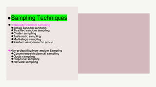 ●Probability/Random Sampling
●Simple random sampling
●Stratified random sampling
●Cluster sampling
●Systematic sampling
●Multi-stage sampling
●Random assignment to group
●Non-probability/Non-random Sampling
●Convenience/Accidental sampling
●Quota sampling
●Purposive sampling
●Network sampling
●Sampling Techniques
 