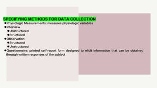 SPECIFYING METHODS FOR DATA COLLECTION
●Physiologic Measurements: measures physiologic variables
●Interview
●Unstructured
●Structured
●Observation
●Structured
●Unstructured
●Questionnaire: printed self-report form designed to elicit information that can be obtained
through written responses of the subject
 