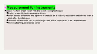 ●Measurement for Instruments
●Scales = a form of self report with the use of scaling techniques
●Rating scales: highest measurement form
●Likert scales: determine the opinion or attitude of a subject; declarative statements with a
scale after the statement
●Semantic differentials: two opposite adjectives with a seven-point scale between them
●Ranking techniques: ordered series
 