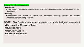 Criteria for a Good Instrument
●Reliability
●Concerns its consistency; extent to which the instrument consistently measures the concepts
of interest
●Validity
●Determines the extent to which the instrument actually reflects the abstract
construct/concept being studied
NOTE: Pilot Study is conducted to pre-test a newly designed instrument
●Constructing Research Tools
●Questionnaire
●Interview Guides
●Observation Guides
 