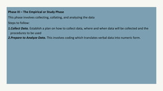 Phase III – The Empirical or Study Phase
This phase involves collecting, collating, and analyzing the data
Steps to follow:
1.Collect Data. Establish a plan on how to collect data, where and when data will be collected and the
procedures to be used
2.Prepare to Analyze Data. This involves coding which translates verbal data into numeric form.
 
