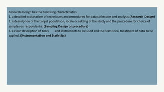 Research Design has the following characteristics
1. a detailed explanation of techniques and procedures for data collection and analysis.(Research Design)
2. a description of the target population, locale or setting of the study and the procedure for choice of
samples or respondents. (Sampling Design or procedure)
3. a clear description of tools and instruments to be used and the stattistical treatment of data to be
applied. (Instrumentation and Statistics)
 