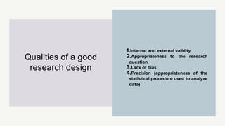 1.Internal and external validity
2.Appropriateness to the research
question
3.Lack of bias
4.Precision (appropriateness of the
statistical procedure used to analyze
data)
Qualities of a good
research design
 