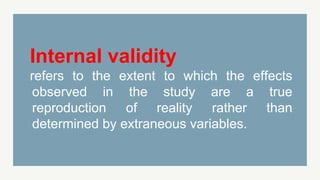 Internal validity
refers to the extent to which the effects
observed in the study are a true
reproduction of reality rather than
determined by extraneous variables.
 