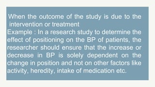 When the outcome of the study is due to the
intervention or treatment
Example : In a research study to determine the
effect of positioning on the BP of patients, the
researcher should ensure that the increase or
decrease in BP is solely dependent on the
change in position and not on other factors like
activity, heredity, intake of medication etc.
 