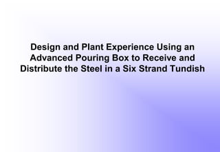 Design and Plant Experience Using an
Advanced Pouring Box to Receive and
Distribute the Steel in a Six Strand Tundish
 