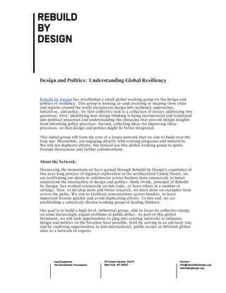  
	
  
	
  	
  
	
  
Design and Politics: Understanding Global Resiliency
Rebuild by Design has established a small global working group on the design and
politics of resiliency. This group is looking at—and assisting in shaping—how cities
and regions around the world incorporate design into resiliency approaches,
initiatives, and policy. Its first collective task is a collection of essays addressing two
questions: First, identifying how design thinking is being incorporated and translated
into political processes and understanding the obstacles that prevent design insights
from informing policy practices. Second, collecting ideas for improving these
processes, so that design and politics might be better integrated.
This initial group will form the core of a larger network that we aim to build over the
long run. Meanwhile, are engaging directly with existing programs and initiatives.
We will not duplicate efforts, but instead use this global working group to ignite
broader discussions and further collaborations.
About the Network:
Harnessing the momentum we have gained through Rebuild by Design’s experience of
this year-long process of regional exploration in the northeastern United States, we
are reaffirming our desire to collaborate across borders more extensively to better
understand the intersection of design and politics. Henk Ovink, principal of Rebuild
by Design, has worked extensively on this topic, as have others in a number of
settings. Now, to develop more and better research, we must draw on examples from
across the globe. We aim to facilitate conversations across borders, to learn
important lessons quickly and avoid duplicating efforts. To this end, we are
establishing a selectively diverse working group of leading thinkers.
Our goal is to build a high-level, influential group, able to focus its collective energy
on some increasingly urgent problems in public policy. As part of this global
braintrust, we will seek opportunities to plug into existing networks to influence
design and politics on the broadest base possible, both by serving in an advisory role,
and by exploring opportunities to join international, public events at different global
sites as a network of experts.
 