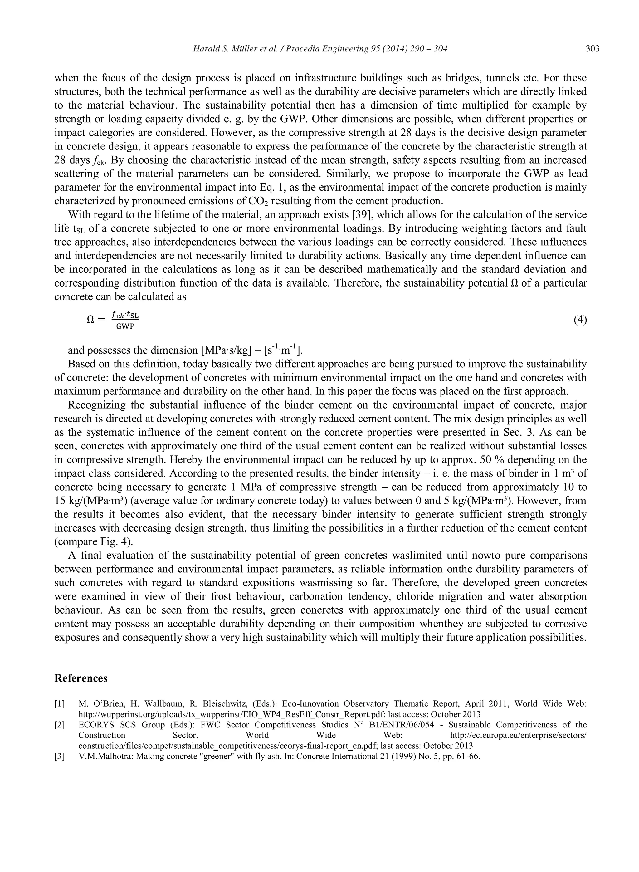 303Harald S. Müller et al. / Procedia Engineering 95 (2014) 290 – 304
when the focus of the design process is placed on infrastructure buildings such as bridges, tunnels etc. For these
structures, both the technical performance as well as the durability are decisive parameters which are directly linked
to the material behaviour. The sustainability potential then has a dimension of time multiplied for example by
strength or loading capacity divided e. g. by the GWP. Other dimensions are possible, when different properties or
impact categories are considered. However, as the compressive strength at 28 days is the decisive design parameter
in concrete design, it appears reasonable to express the performance of the concrete by the characteristic strength at
28 days fck. By choosing the characteristic instead of the mean strength, safety aspects resulting from an increased
scattering of the material parameters can be considered. Similarly, we propose to incorporate the GWP as lead
parameter for the environmental impact into Eq. 1, as the environmental impact of the concrete production is mainly
characterized by pronounced emissions of CO2 resulting from the cement production.
With regard to the lifetime of the material, an approach exists [39], which allows for the calculation of the service
life tSL of a concrete subjected to one or more environmental loadings. By introducing weighting factors and fault
tree approaches, also interdependencies between the various loadings can be correctly considered. These influences
and interdependencies are not necessarily limited to durability actions. Basically any time dependent influence can
be incorporated in the calculations as long as it can be described mathematically and the standard deviation and
corresponding distribution function of the data is available. Therefore, the sustainability potential of a particular
concrete can be calculated as
(4)
and possesses the dimension [MPa∙s/kg] = [s-1
∙m-1
].
Based on this definition, today basically two different approaches are being pursued to improve the sustainability
of concrete: the development of concretes with minimum environmental impact on the one hand and concretes with
maximum performance and durability on the other hand. In this paper the focus was placed on the first approach.
Recognizing the substantial influence of the binder cement on the environmental impact of concrete, major
research is directed at developing concretes with strongly reduced cement content. The mix design principles as well
as the systematic influence of the cement content on the concrete properties were presented in Sec. 3. As can be
seen, concretes with approximately one third of the usual cement content can be realized without substantial losses
in compressive strength. Hereby the environmental impact can be reduced by up to approx. 50 % depending on the
impact class considered. According to the presented results, the binder intensity – i. e. the mass of binder in 1 m³ of
concrete being necessary to generate 1 MPa of compressive strength – can be reduced from approximately 10 to
15 kg/(MPa∙m³) (average value for ordinary concrete today) to values between 0 and 5 kg/(MPa∙m³). However, from
the results it becomes also evident, that the necessary binder intensity to generate sufficient strength strongly
increases with decreasing design strength, thus limiting the possibilities in a further reduction of the cement content
(compare Fig. 4).
A final evaluation of the sustainability potential of green concretes waslimited until nowto pure comparisons
between performance and environmental impact parameters, as reliable information onthe durability parameters of
such concretes with regard to standard expositions wasmissing so far. Therefore, the developed green concretes
were examined in view of their frost behaviour, carbonation tendency, chloride migration and water absorption
behaviour. As can be seen from the results, green concretes with approximately one third of the usual cement
content may possess an acceptable durability depending on their composition whenthey are subjected to corrosive
exposures and consequently show a very high sustainability which will multiply their future application possibilities.
References
[1] M. O’Brien, H. Wallbaum, R. Bleischwitz, (Eds.): Eco-Innovation Observatory Thematic Report, April 2011, World Wide Web:
http://wupperinst.org/uploads/tx_wupperinst/EIO_WP4_ResEff_Constr_Report.pdf; last access: October 2013
[2] ECORYS SCS Group (Eds.): FWC Sector Competitiveness Studies N° B1/ENTR/06/054 - Sustainable Competitiveness of the
Construction Sector. World Wide Web: http://ec.europa.eu/enterprise/sectors/
construction/files/compet/sustainable_competitiveness/ecorys-final-report_en.pdf; last access: October 2013
[3] V.M.Malhotra: Making concrete "greener" with fly ash. In: Concrete International 21 (1999) No. 5, pp. 61-66.
 