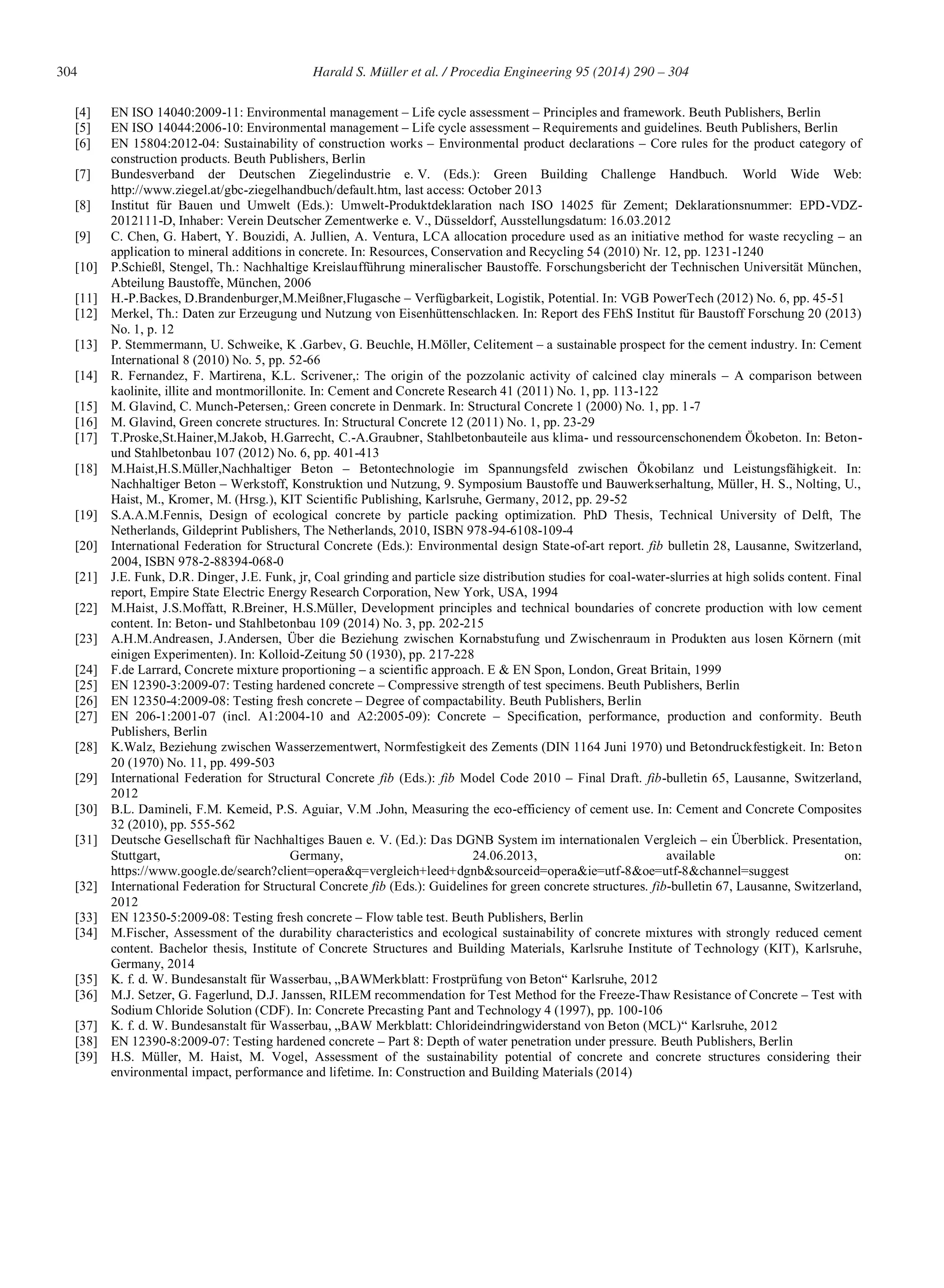 304 Harald S. Müller et al. / Procedia Engineering 95 (2014) 290 – 304
[4] EN ISO 14040:2009-11: Environmental management – Life cycle assessment – Principles and framework. Beuth Publishers, Berlin
[5] EN ISO 14044:2006-10: Environmental management – Life cycle assessment – Requirements and guidelines. Beuth Publishers, Berlin
[6] EN 15804:2012-04: Sustainability of construction works – Environmental product declarations – Core rules for the product category of
construction products. Beuth Publishers, Berlin
[7] Bundesverband der Deutschen Ziegelindustrie e. V. (Eds.): Green Building Challenge Handbuch. World Wide Web:
http://www.ziegel.at/gbc-ziegelhandbuch/default.htm, last access: October 2013
[8] Institut für Bauen und Umwelt (Eds.): Umwelt-Produktdeklaration nach ISO 14025 für Zement; Deklarationsnummer: EPD-VDZ-
2012111-D, Inhaber: Verein Deutscher Zementwerke e. V., Düsseldorf, Ausstellungsdatum: 16.03.2012
[9] C. Chen, G. Habert, Y. Bouzidi, A. Jullien, A. Ventura, LCA allocation procedure used as an initiative method for waste recycling – an
application to mineral additions in concrete. In: Resources, Conservation and Recycling 54 (2010) Nr. 12, pp. 1231-1240
[10] P.Schießl, Stengel, Th.: Nachhaltige Kreislaufführung mineralischer Baustoffe. Forschungsbericht der Technischen Universität München,
Abteilung Baustoffe, München, 2006
[11] H.-P.Backes, D.Brandenburger,M.Meißner,Flugasche – Verfügbarkeit, Logistik, Potential. In: VGB PowerTech (2012) No. 6, pp. 45-51
[12] Merkel, Th.: Daten zur Erzeugung und Nutzung von Eisenhüttenschlacken. In: Report des FEhS Institut für Baustoff Forschung 20 (2013)
No. 1, p. 12
[13] P. Stemmermann, U. Schweike, K .Garbev, G. Beuchle, H.Möller, Celitement – a sustainable prospect for the cement industry. In: Cement
International 8 (2010) No. 5, pp. 52-66
[14] R. Fernandez, F. Martirena, K.L. Scrivener,: The origin of the pozzolanic activity of calcined clay minerals – A comparison between
kaolinite, illite and montmorillonite. In: Cement and Concrete Research 41 (2011) No. 1, pp. 113-122
[15] M. Glavind, C. Munch-Petersen,: Green concrete in Denmark. In: Structural Concrete 1 (2000) No. 1, pp. 1-7
[16] M. Glavind, Green concrete structures. In: Structural Concrete 12 (2011) No. 1, pp. 23-29
[17] T.Proske,St.Hainer,M.Jakob, H.Garrecht, C.-A.Graubner, Stahlbetonbauteile aus klima- und ressourcenschonendem Ökobeton. In: Beton-
und Stahlbetonbau 107 (2012) No. 6, pp. 401-413
[18] M.Haist,H.S.Müller,Nachhaltiger Beton – Betontechnologie im Spannungsfeld zwischen Ökobilanz und Leistungsfähigkeit. In:
Nachhaltiger Beton – Werkstoff, Konstruktion und Nutzung, 9. Symposium Baustoffe und Bauwerkserhaltung, Müller, H. S., Nolting, U.,
Haist, M., Kromer, M. (Hrsg.), KIT Scientific Publishing, Karlsruhe, Germany, 2012, pp. 29-52
[19] S.A.A.M.Fennis, Design of ecological concrete by particle packing optimization. PhD Thesis, Technical University of Delft, The
Netherlands, Gildeprint Publishers, The Netherlands, 2010, ISBN 978-94-6108-109-4
[20] International Federation for Structural Concrete (Eds.): Environmental design State-of-art report. fib bulletin 28, Lausanne, Switzerland,
2004, ISBN 978-2-88394-068-0
[21] J.E. Funk, D.R. Dinger, J.E. Funk, jr, Coal grinding and particle size distribution studies for coal-water-slurries at high solids content. Final
report, Empire State Electric Energy Research Corporation, New York, USA, 1994
[22] M.Haist, J.S.Moffatt, R.Breiner, H.S.Müller, Development principles and technical boundaries of concrete production with low cement
content. In: Beton- und Stahlbetonbau 109 (2014) No. 3, pp. 202-215
[23] A.H.M.Andreasen, J.Andersen, Über die Beziehung zwischen Kornabstufung und Zwischenraum in Produkten aus losen Körnern (mit
einigen Experimenten). In: Kolloid-Zeitung 50 (1930), pp. 217-228
[24] F.de Larrard, Concrete mixture proportioning – a scientific approach. E & EN Spon, London, Great Britain, 1999
[25] EN 12390-3:2009-07: Testing hardened concrete – Compressive strength of test specimens. Beuth Publishers, Berlin
[26] EN 12350-4:2009-08: Testing fresh concrete – Degree of compactability. Beuth Publishers, Berlin
[27] EN 206-1:2001-07 (incl. A1:2004-10 and A2:2005-09): Concrete – Specification, performance, production and conformity. Beuth
Publishers, Berlin
[28] K.Walz, Beziehung zwischen Wasserzementwert, Normfestigkeit des Zements (DIN 1164 Juni 1970) und Betondruckfestigkeit. In: Beton
20 (1970) No. 11, pp. 499-503
[29] International Federation for Structural Concrete fib (Eds.): fib Model Code 2010 – Final Draft. fib-bulletin 65, Lausanne, Switzerland,
2012
[30] B.L. Damineli, F.M. Kemeid, P.S. Aguiar, V.M .John, Measuring the eco-efficiency of cement use. In: Cement and Concrete Composites
32 (2010), pp. 555-562
[31] Deutsche Gesellschaft für Nachhaltiges Bauen e. V. (Ed.): Das DGNB System im internationalen Vergleich – ein Überblick. Presentation,
Stuttgart, Germany, 24.06.2013, available on:
https://www.google.de/search?client=opera&q=vergleich+leed+dgnb&sourceid=opera&ie=utf-8&oe=utf-8&channel=suggest
[32] International Federation for Structural Concrete fib (Eds.): Guidelines for green concrete structures. fib-bulletin 67, Lausanne, Switzerland,
2012
[33] EN 12350-5:2009-08: Testing fresh concrete – Flow table test. Beuth Publishers, Berlin
[34] M.Fischer, Assessment of the durability characteristics and ecological sustainability of concrete mixtures with strongly reduced cement
content. Bachelor thesis, Institute of Concrete Structures and Building Materials, Karlsruhe Institute of Technology (KIT), Karlsruhe,
Germany, 2014
[35] K. f. d. W. Bundesanstalt für Wasserbau, „BAWMerkblatt: Frostprüfung von Beton“ Karlsruhe, 2012
[36] M.J. Setzer, G. Fagerlund, D.J. Janssen, RILEM recommendation for Test Method for the Freeze-Thaw Resistance of Concrete – Test with
Sodium Chloride Solution (CDF). In: Concrete Precasting Pant and Technology 4 (1997), pp. 100-106
[37] K. f. d. W. Bundesanstalt für Wasserbau, „BAW Merkblatt: Chlorideindringwiderstand von Beton (MCL)“ Karlsruhe, 2012
[38] EN 12390-8:2009-07: Testing hardened concrete – Part 8: Depth of water penetration under pressure. Beuth Publishers, Berlin
[39] H.S. Müller, M. Haist, M. Vogel, Assessment of the sustainability potential of concrete and concrete structures considering their
environmental impact, performance and lifetime. In: Construction and Building Materials (2014)
 
