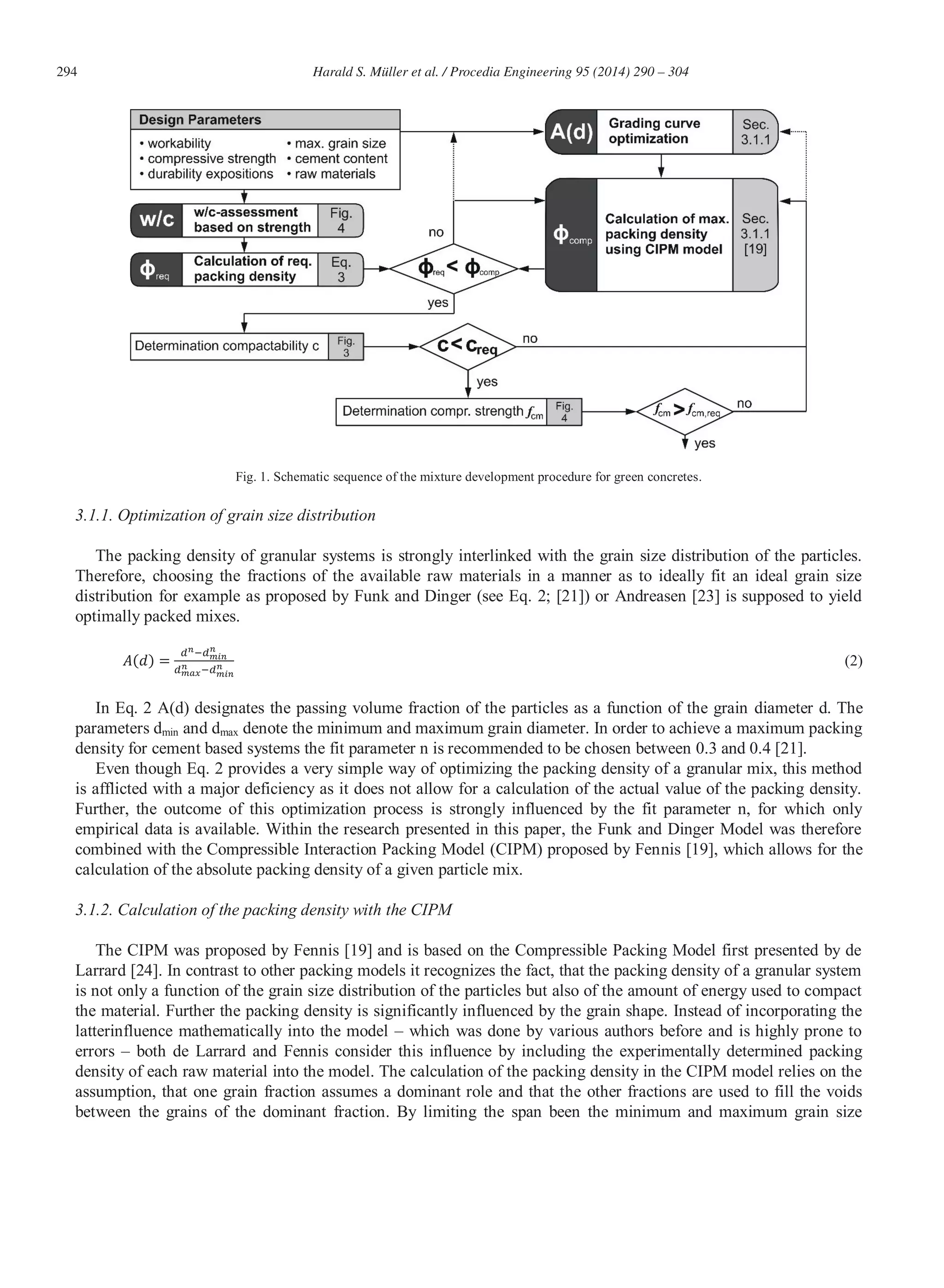 294 Harald S. Müller et al. / Procedia Engineering 95 (2014) 290 – 304
Fig. 1. Schematic sequence of the mixture development procedure for green concretes.
3.1.1. Optimization of grain size distribution
The packing density of granular systems is strongly interlinked with the grain size distribution of the particles.
Therefore, choosing the fractions of the available raw materials in a manner as to ideally fit an ideal grain size
distribution for example as proposed by Funk and Dinger (see Eq. 2; [21]) or Andreasen [23] is supposed to yield
optimally packed mixes.
(2)
In Eq. 2 A(d) designates the passing volume fraction of the particles as a function of the grain diameter d. The
parameters dmin and dmax denote the minimum and maximum grain diameter. In order to achieve a maximum packing
density for cement based systems the fit parameter n is recommended to be chosen between 0.3 and 0.4 [21].
Even though Eq. 2 provides a very simple way of optimizing the packing density of a granular mix, this method
is afflicted with a major deficiency as it does not allow for a calculation of the actual value of the packing density.
Further, the outcome of this optimization process is strongly influenced by the fit parameter n, for which only
empirical data is available. Within the research presented in this paper, the Funk and Dinger Model was therefore
combined with the Compressible Interaction Packing Model (CIPM) proposed by Fennis [19], which allows for the
calculation of the absolute packing density of a given particle mix.
3.1.2. Calculation of the packing density with the CIPM
The CIPM was proposed by Fennis [19] and is based on the Compressible Packing Model first presented by de
Larrard [24]. In contrast to other packing models it recognizes the fact, that the packing density of a granular system
is not only a function of the grain size distribution of the particles but also of the amount of energy used to compact
the material. Further the packing density is significantly influenced by the grain shape. Instead of incorporating the
latterinfluence mathematically into the model – which was done by various authors before and is highly prone to
errors – both de Larrard and Fennis consider this influence by including the experimentally determined packing
density of each raw material into the model. The calculation of the packing density in the CIPM model relies on the
assumption, that one grain fraction assumes a dominant role and that the other fractions are used to fill the voids
between the grains of the dominant fraction. By limiting the span been the minimum and maximum grain size
 