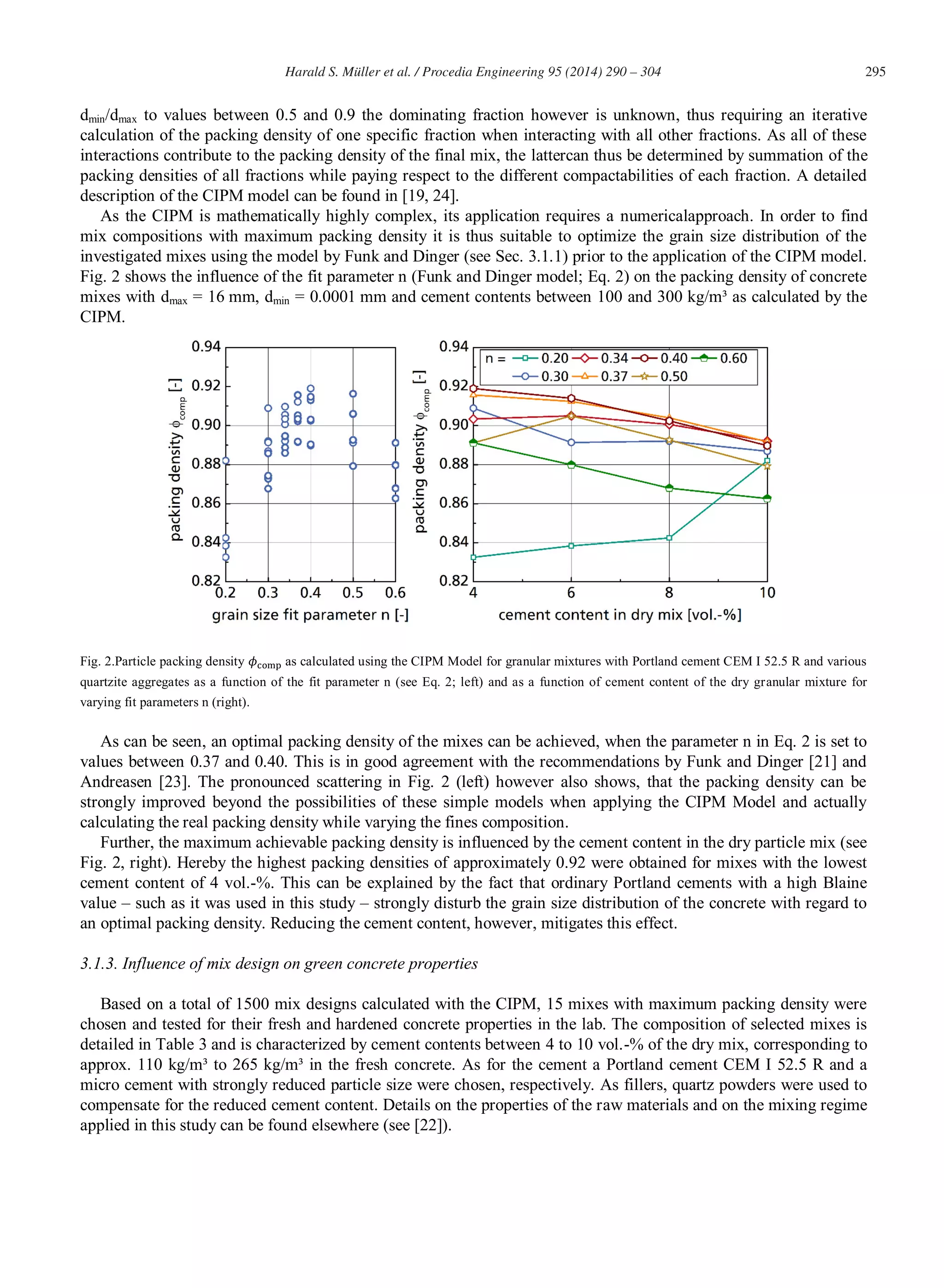 295Harald S. Müller et al. / Procedia Engineering 95 (2014) 290 – 304
dmin/dmax to values between 0.5 and 0.9 the dominating fraction however is unknown, thus requiring an iterative
calculation of the packing density of one specific fraction when interacting with all other fractions. As all of these
interactions contribute to the packing density of the final mix, the lattercan thus be determined by summation of the
packing densities of all fractions while paying respect to the different compactabilities of each fraction. A detailed
description of the CIPM model can be found in [19, 24].
As the CIPM is mathematically highly complex, its application requires a numericalapproach. In order to find
mix compositions with maximum packing density it is thus suitable to optimize the grain size distribution of the
investigated mixes using the model by Funk and Dinger (see Sec. 3.1.1) prior to the application of the CIPM model.
Fig. 2 shows the influence of the fit parameter n (Funk and Dinger model; Eq. 2) on the packing density of concrete
mixes with dmax = 16 mm, dmin = 0.0001 mm and cement contents between 100 and 300 kg/m³ as calculated by the
CIPM.
Fig. 2.Particle packing density as calculated using the CIPM Model for granular mixtures with Portland cement CEM I 52.5 R and various
quartzite aggregates as a function of the fit parameter n (see Eq. 2; left) and as a function of cement content of the dry granular mixture for
varying fit parameters n (right).
As can be seen, an optimal packing density of the mixes can be achieved, when the parameter n in Eq. 2 is set to
values between 0.37 and 0.40. This is in good agreement with the recommendations by Funk and Dinger [21] and
Andreasen [23]. The pronounced scattering in Fig. 2 (left) however also shows, that the packing density can be
strongly improved beyond the possibilities of these simple models when applying the CIPM Model and actually
calculating the real packing density while varying the fines composition.
Further, the maximum achievable packing density is influenced by the cement content in the dry particle mix (see
Fig. 2, right). Hereby the highest packing densities of approximately 0.92 were obtained for mixes with the lowest
cement content of 4 vol.-%. This can be explained by the fact that ordinary Portland cements with a high Blaine
value – such as it was used in this study – strongly disturb the grain size distribution of the concrete with regard to
an optimal packing density. Reducing the cement content, however, mitigates this effect.
3.1.3. Influence of mix design on green concrete properties
Based on a total of 1500 mix designs calculated with the CIPM, 15 mixes with maximum packing density were
chosen and tested for their fresh and hardened concrete properties in the lab. The composition of selected mixes is
detailed in Table 3 and is characterized by cement contents between 4 to 10 vol.-% of the dry mix, corresponding to
approx. 110 kg/m³ to 265 kg/m³ in the fresh concrete. As for the cement a Portland cement CEM I 52.5 R and a
micro cement with strongly reduced particle size were chosen, respectively. As fillers, quartz powders were used to
compensate for the reduced cement content. Details on the properties of the raw materials and on the mixing regime
applied in this study can be found elsewhere (see [22]).
 
