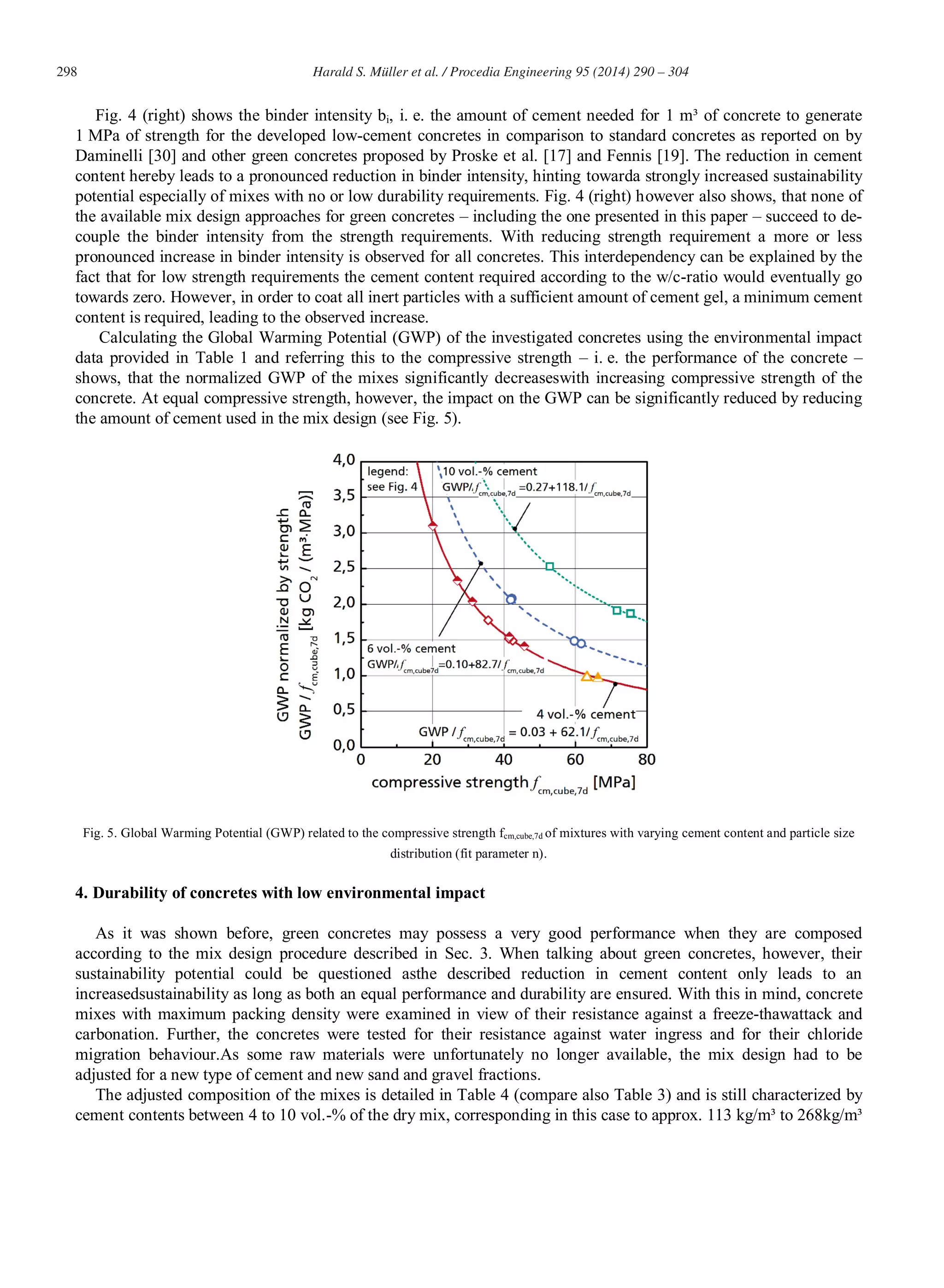 298 Harald S. Müller et al. / Procedia Engineering 95 (2014) 290 – 304
Fig. 4 (right) shows the binder intensity bi, i. e. the amount of cement needed for 1 m³ of concrete to generate
1 MPa of strength for the developed low-cement concretes in comparison to standard concretes as reported on by
Daminelli [30] and other green concretes proposed by Proske et al. [17] and Fennis [19]. The reduction in cement
content hereby leads to a pronounced reduction in binder intensity, hinting towarda strongly increased sustainability
potential especially of mixes with no or low durability requirements. Fig. 4 (right) however also shows, that none of
the available mix design approaches for green concretes – including the one presented in this paper – succeed to de-
couple the binder intensity from the strength requirements. With reducing strength requirement a more or less
pronounced increase in binder intensity is observed for all concretes. This interdependency can be explained by the
fact that for low strength requirements the cement content required according to the w/c-ratio would eventually go
towards zero. However, in order to coat all inert particles with a sufficient amount of cement gel, a minimum cement
content is required, leading to the observed increase.
Calculating the Global Warming Potential (GWP) of the investigated concretes using the environmental impact
data provided in Table 1 and referring this to the compressive strength – i. e. the performance of the concrete –
shows, that the normalized GWP of the mixes significantly decreaseswith increasing compressive strength of the
concrete. At equal compressive strength, however, the impact on the GWP can be significantly reduced by reducing
the amount of cement used in the mix design (see Fig. 5).
Fig. 5. Global Warming Potential (GWP) related to the compressive strength fcm,cube,7d of mixtures with varying cement content and particle size
distribution (fit parameter n).
4. Durability of concretes with low environmental impact
As it was shown before, green concretes may possess a very good performance when they are composed
according to the mix design procedure described in Sec. 3. When talking about green concretes, however, their
sustainability potential could be questioned asthe described reduction in cement content only leads to an
increasedsustainability as long as both an equal performance and durability are ensured. With this in mind, concrete
mixes with maximum packing density were examined in view of their resistance against a freeze-thawattack and
carbonation. Further, the concretes were tested for their resistance against water ingress and for their chloride
migration behaviour.As some raw materials were unfortunately no longer available, the mix design had to be
adjusted for a new type of cement and new sand and gravel fractions.
The adjusted composition of the mixes is detailed in Table 4 (compare also Table 3) and is still characterized by
cement contents between 4 to 10 vol.-% of the dry mix, corresponding in this case to approx. 113 kg/m³ to 268kg/m³
 
