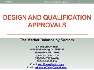 8/18/2011                  Design and Qualification Approvals   1




DESIGN AND QUALIFICATION
       APPROVALS

            The Market Balance by Sectors
                       By Wilson Coffman
                 4800 Whitesburg Dr. PMB354
                      Huntsville, AL 35802
                      256-400-1063-Office
                      256-797-4707-Mobile
                        256-400-1063-Fax
                 Email: wcoffman@ts-int.com
               Email: wilsoncoffman@gmail.com
 