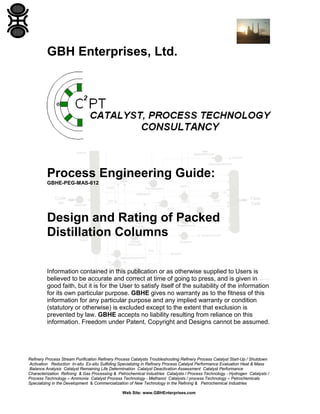 GBH Enterprises, Ltd.

Process Engineering Guide:
GBHE-PEG-MAS-612

Design and Rating of Packed
Distillation Columns
Information contained in this publication or as otherwise supplied to Users is
believed to be accurate and correct at time of going to press, and is given in
good faith, but it is for the User to satisfy itself of the suitability of the information
for its own particular purpose. GBHE gives no warranty as to the fitness of this
information for any particular purpose and any implied warranty or condition
(statutory or otherwise) is excluded except to the extent that exclusion is
prevented by law. GBHE accepts no liability resulting from reliance on this
information. Freedom under Patent, Copyright and Designs cannot be assumed.

Refinery Process Stream Purification Refinery Process Catalysts Troubleshooting Refinery Process Catalyst Start-Up / Shutdown
Activation Reduction In-situ Ex-situ Sulfiding Specializing in Refinery Process Catalyst Performance Evaluation Heat & Mass
Balance Analysis Catalyst Remaining Life Determination Catalyst Deactivation Assessment Catalyst Performance
Characterization Refining & Gas Processing & Petrochemical Industries Catalysts / Process Technology - Hydrogen Catalysts /
Process Technology – Ammonia Catalyst Process Technology - Methanol Catalysts / process Technology – Petrochemicals
Specializing in the Development & Commercialization of New Technology in the Refining & Petrochemical Industries
Web Site: www.GBHEnterprises.com

 