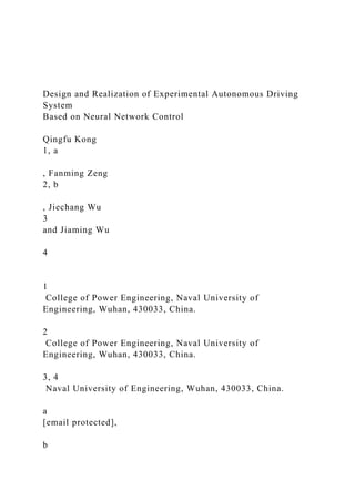 Design and Realization of Experimental Autonomous Driving
System
Based on Neural Network Control
Qingfu Kong
1, a
, Fanming Zeng
2, b
, Jiechang Wu
3
and Jiaming Wu
4
1
College of Power Engineering, Naval University of
Engineering, Wuhan, 430033, China.
2
College of Power Engineering, Naval University of
Engineering, Wuhan, 430033, China.
3, 4
Naval University of Engineering, Wuhan, 430033, China.
a
[email protected],
b
 