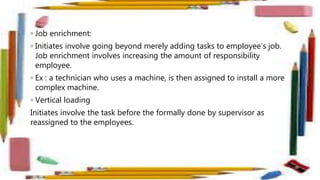 ◦ Job enrichment:
◦ Initiates involve going beyond merely adding tasks to employee’s job.
Job enrichment involves increasing the amount of responsibility
employee.
◦ Ex : a technician who uses a machine, is then assigned to install a more
complex machine.
◦ Vertical loading
Initiates involve the task before the formally done by supervisor as
reassigned to the employees.
 