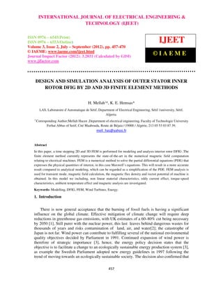International Journal of Electrical Engineering and Technology (IJEET), ISSN 0976 –
6545(Print), ISSN 0976 – 6553(Online) Volume 3, Issue 2, July- September (2012), © IAEME
457
DESIGN AND SIMULATION ANALYSIS OF OUTER STATOR INNER
ROTOR DFIG BY 2D AND 3D FINITE ELEMENT METHODS
H. Mellah‡
*, K. E. Hemsas*
LAS, Laboratoire d’Automatique de Sétif, Department of Electrical Engineering, Sétif 1university, Sétif,
Algeria.
‡
Corresponding Author;Mellah Hacen ,Department of electrical engineering, Faculty of Technologie University
Ferhat Abbas of Setif, Cité Maabouda, Route de Béjaia / 19000 / Algérie, 213 05 53 03 87 39,
mell_has@yahoo.fr
Abstract
In this paper, a time stepping 2D and 3D FEM is performed for modeling and analysis interior rotor DFIG .The
finite element method currently represents the state-of-the-art in the numerical magnetic field computation
relating to electrical machines. FEM is a numerical method to solve the partial differential equations (PDE) that
expresses the physical quantities of interest, in this case Maxwell’s equations. This will result in a more accurate
result compared to analytical modeling, which can be regarded as a simplification of the PDE. FEM analysis is
used for transient mode, magnetic field calculation, the magnetic flux density and vector potential of machine is
obtained. In this model we including, non linear material characteristics, eddy current effect, torque-speed
characteristics, ambient temperature effect and magnetic analysis are investigated.
Keywords- Modelling, DFIG, FEM, Wind Turbines, Energy.
1. Introduction
There is now general acceptance that the burning of fossil fuels is having a significant
influence on the global climate. Effective mitigation of climate change will require deep
reductions in greenhouse gas emissions, with UK estimates of a 60–80% cut being necessary
by 2050 [1], Still purer with the nuclear power, this last leaves behind dangerous wastes for
thousands of years and risks contamination of land, air, and water[2]; the catastrophe of
Japan is not far. Wind power can contribute to fulfilling several of the national environmental
quality objectives decided by Parliament in 1991. Continued expansion of wind power is
therefore of strategic importance [3], hence, the energy policy decision states that the
objective is to facilitate a change to an ecologically sustainable energy production system [3],
as example the Swedish Parliament adopted new energy guidelines in 1997 following the
trend of moving towards an ecologically sustainable society. The decision also confirmed that
INTERNATIONAL JOURNAL OF ELECTRICAL ENGINEERING &
TECHNOLOGY (IJEET)
ISSN 0976 – 6545(Print)
ISSN 0976 – 6553(Online)
Volume 3, Issue 2, July – September (2012), pp. 457-470
© IAEME: www.iaeme.com/ijeet.html
Journal Impact Factor (2012): 3.2031 (Calculated by GISI)
www.jifactor.com
IJEET
© I A E M E
 