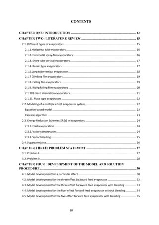 10 
CONTENTS 
CHAPTER ONE: INTRODUCTION .............................................................................. 12 
CHAPTER TWO: LITERATURE REVIEW .................................................................. 15 
2.1. Different types of evaporators .............................................................................................. 15 
2.1.1.Horizontal tube evaporators ........................................................................................... 16 
2.1.2. Horizontal spray-film evaporators .................................................................................. 16 
2.1.3. Short tube vertical evaporators ...................................................................................... 17 
2.1.4. Basket type evaporators ................................................................................................. 17 
2.1.5.Long tube vertical evaporators ........................................................................................ 18 
2.1.7 Climbing film evaporators ............................................................................................... 19 
2.1.8. Falling film evaporators .................................................................................................. 19 
2.1.9. Rising falling film evaporators ........................................................................................ 20 
2.1.10 Forced circulation evaporators ...................................................................................... 21 
2.1.11. Plate type evaporators ................................................................................................. 22 
2.2. Modeling of a multiple effect evaporator system .................................................................. 22 
Equation-based model ............................................................................................................. 22 
Cascade algorithm ................................................................................................................... 23 
2.3. Energy Reduction Schemes(ERSs) in evaporators. ................................................................. 24 
2.3.1. Flash evaporation ........................................................................................................... 24 
2.3.2. Vapor compression ........................................................................................................ 24 
2.3.3. Vapor bleeding ............................................................................................................... 25 
2.4. Sugarcane juice ..................................................................................................................... 26 
CHAPTER THREE: PROBLEM STATEMENT ........................................................... 27 
3.1. Problem I .............................................................................................................................. 27 
3.2. Problem II ............................................................................................................................. 28 
CHAPTER FOUR : DEVELOPMENT OF THE MODEL AND SOLUTION PROCEDURE ................................................................................................................... 30 
4.1. Model development for a particular effect ............................................................................ 30 
4.2. Model development for the three effect backward feed evaporator ..................................... 32 
4.3. Model development for the three effect backward feed evaporator with bleeding ............... 33 
4.4. Model development for the five- effect forward feed evaporator without bleeding .............. 34 
4.5. Model development for the five-effect forward feed evaporator with bleeding .................... 35  