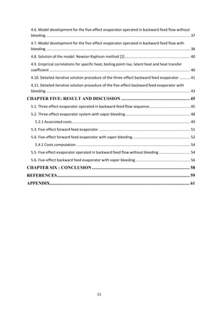 11 
4.6. Model development for the five-effect evaporator operated in backward feed flow without bleeding ...................................................................................................................................... 37 
4.7. Model development for the five-effect evaporator operated in backward feed flow with bleeding ...................................................................................................................................... 38 
4.8. Solution of the model: Newton Raphson method [2] ............................................................. 40 
4.9. Empirical correlations for specific heat, boiling point rise, latent heat and heat transfer coefficient ................................................................................................................................... 40 
4.10. Detailed iterative solution procedure of the three-effect backward feed evaporator .......... 41 
4.11. Detailed iterative solution procedure of the five-effect backward feed evaporator with bleeding ...................................................................................................................................... 43 
CHAPTER FIVE: RESULT AND DISCUSSION ........................................................... 45 
5.1. Three effect evaporator operated in backward-feed flow sequence ...................................... 45 
5.2. Three-effect evaporator system with vapor bleeding ............................................................ 48 
5.2.1 Associated costs .............................................................................................................. 49 
5.3. Five-effect forward feed evaporator ..................................................................................... 51 
5.4. Five-effect forward feed evaporator with vapor bleeding ...................................................... 52 
5.4.1 Costs computation .......................................................................................................... 54 
5.5. Five effect evaporator operated in backward feed flow without bleeding ............................. 54 
5.6. Five-effect backward feed evaporator with vapor bleeding ................................................... 56 
CHAPTER SIX : CONCLUSION .................................................................................... 58 
REFERENCES .................................................................................................................. 59 
APPENDIX ........................................................................................................................ 61 
 