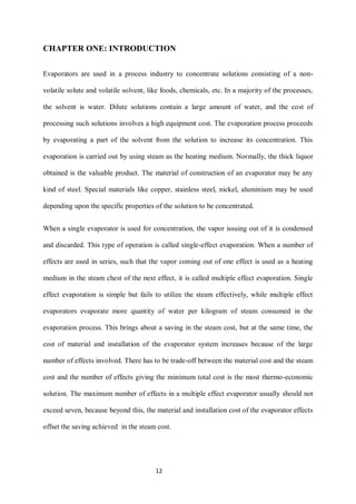 12 
CHAPTER ONE: INTRODUCTION 
Evaporators are used in a process industry to concentrate solutions consisting of a non- volatile solute and volatile solvent, like foods, chemicals, etc. In a majority of the processes, the solvent is water. Dilute solutions contain a large amount of water, and the cost of processing such solutions involves a high equipment cost. The evaporation process proceeds by evaporating a part of the solvent from the solution to increase its concentration. This evaporation is carried out by using steam as the heating medium. Normally, the thick liquor obtained is the valuable product. The material of construction of an evaporator may be any kind of steel. Special materials like copper, stainless steel, nickel, aluminium may be used depending upon the specific properties of the solution to be concentrated. 
When a single evaporator is used for concentration, the vapor issuing out of it is condensed and discarded. This type of operation is called single-effect evaporation. When a number of effects are used in series, such that the vapor coming out of one effect is used as a heating medium in the steam chest of the next effect, it is called multiple effect evaporation. Single effect evaporation is simple but fails to utilize the steam effectively, while multiple effect evaporators evaporate more quantity of water per kilogram of steam consumed in the evaporation process. This brings about a saving in the steam cost, but at the same time, the cost of material and installation of the evaporator system increases because of the large number of effects involved. There has to be trade-off between the material cost and the steam cost and the number of effects giving the minimum total cost is the most thermo-economic solution. The maximum number of effects in a multiple effect evaporator usually should not exceed seven, because beyond this, the material and installation cost of the evaporator effects offset the saving achieved in the steam cost.  