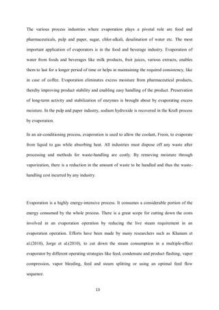 13 
The various process industries where evaporation plays a pivotal role are food and pharmaceuticals, pulp and paper, sugar, chlor-alkali, desalination of water etc. The most important application of evaporators is in the food and beverage industry. Evaporation of water from foods and beverages like milk products, fruit juices, various extracts, enables them to last for a longer period of time or helps in maintaining the required consistency, like in case of coffee. Evaporation eliminates excess moisture from pharmaceutical products, thereby improving product stability and enabling easy handling of the product. Preservation of long-term activity and stabilization of enzymes is brought about by evaporating excess moisture. In the pulp and paper industry, sodium hydroxide is recovered in the Kraft process by evaporation. 
In an air-conditioning process, evaporation is used to allow the coolant, Freon, to evaporate from liquid to gas while absorbing heat. All industries must dispose off any waste after processing and methods for waste-handling are costly. By removing moisture through vaporization, there is a reduction in the amount of waste to be handled and thus the waste- handling cost incurred by any industry. 
Evaporation is a highly energy-intensive process. It consumes a considerable portion of the energy consumed by the whole process. There is a great scope for cutting down the costs involved in an evaporation operation by reducing the live steam requirement in an evaporation operation. Efforts have been made by many researchers such as Khanam et al.(2010), Jorge et al.(2010), to cut down the steam consumption in a multiple-effect evaporator by different operating strategies like feed, condensate and product flashing, vapor compression, vapor bleeding, feed and steam splitting or using an optimal feed flow sequence.  